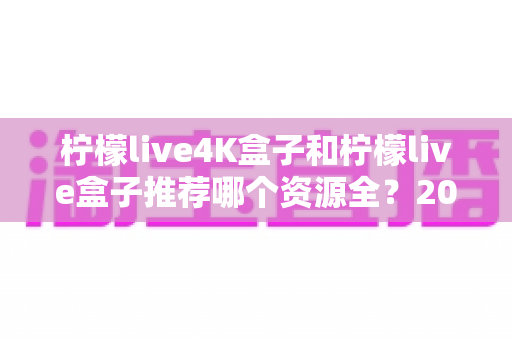 柠檬live4K盒子和柠檬live盒子推荐哪个资源全?2025年最全选购对比指南 柠檬live4K盒子和柠檬live盒子推荐哪个资源全?2025年最全选购对比指南