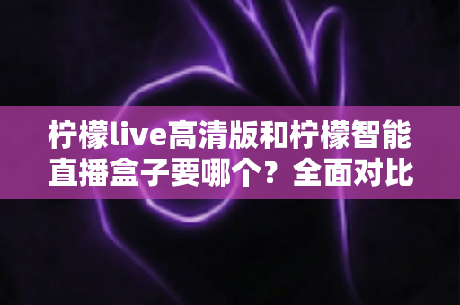 柠檬live高清版和柠檬智能直播盒子要哪个?全面对比帮你做出最优选择 柠檬live高清版和柠檬智能直播盒子要哪个?全面对比帮你做出最优选择