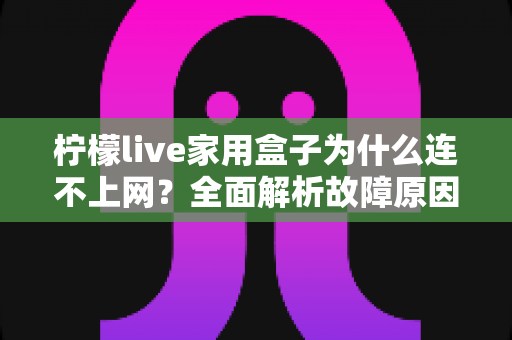 柠檬live家用盒子为什么连不上网?全面解析故障原因与快速解决方法指南 柠檬live家用盒子为什么连不上网?全面解析故障原因与快速解决方法指南