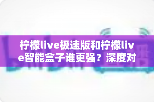 柠檬live极速版和柠檬live智能盒子谁更强？深度对比评测帮你选对直播观看方案