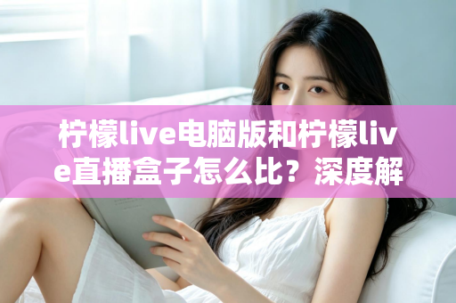 柠檬live电脑版和柠檬live直播盒子怎么比？深度解析两者差异与选购全指南