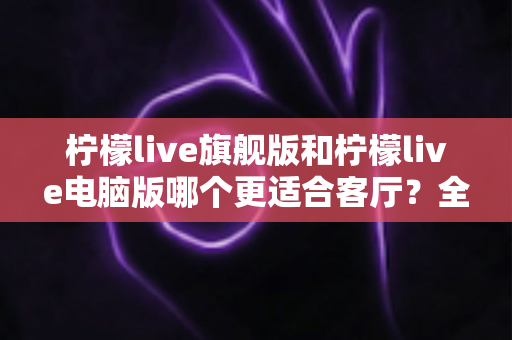 柠檬live旗舰版和柠檬live电脑版哪个更适合客厅？全面对比解析帮你选对版本