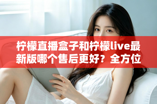 柠檬直播盒子和柠檬live最新版哪个售后更好?全方位对比解析与实用选择指南 柠檬直播盒子和柠檬live最新版哪个售后更好?全方位对比解析与实用选择指南