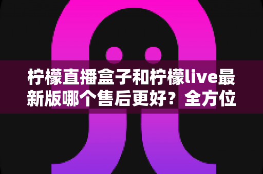 柠檬直播盒子和柠檬live最新版哪个售后更好？全方位对比解析与实用选择指南