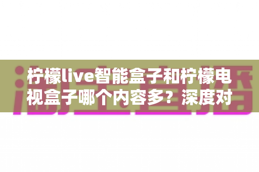 柠檬live智能盒子和柠檬电视盒子哪个内容多？深度对比帮你选对不选贵