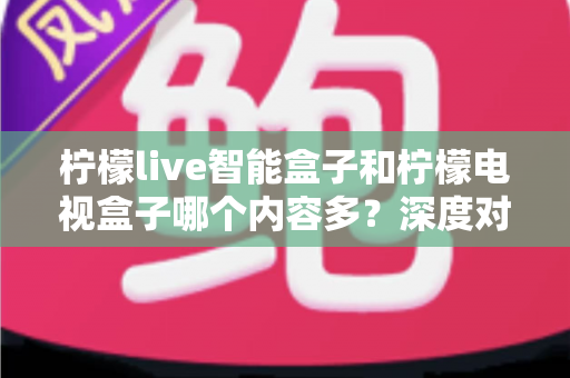 柠檬live智能盒子和柠檬电视盒子哪个内容多？深度对比帮你选对不选贵