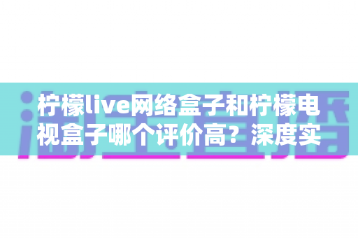 柠檬live网络盒子和柠檬电视盒子哪个评价高？深度实测对比与选购避坑指南
