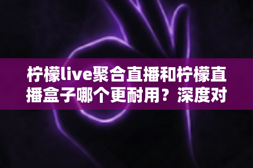 柠檬live聚合直播和柠檬直播盒子哪个更耐用？深度对比测评与选购全指南