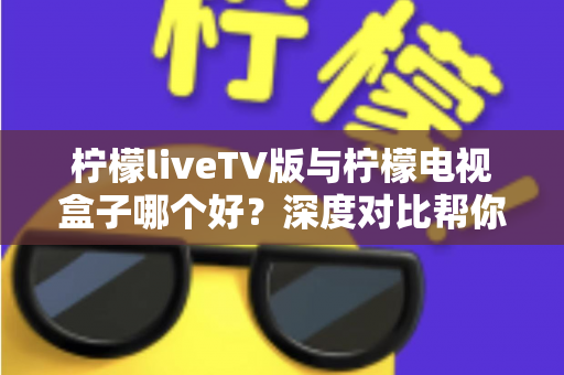 柠檬liveTV版与柠檬电视盒子哪个好？深度对比帮你选出最适合的观影方案