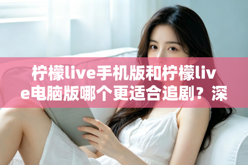 柠檬live手机版和柠檬live电脑版哪个更适合追剧？深度对比解析，助你找到最佳观影伴侣