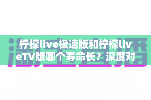 柠檬live极速版和柠檬liveTV版哪个寿命长？深度对比分析与使用建议全解析