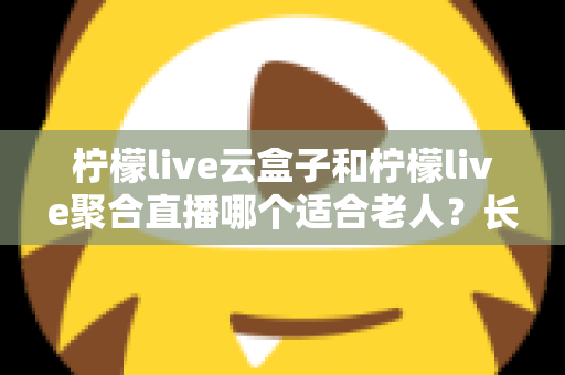 柠檬live云盒子和柠檬live聚合直播哪个适合老人?长辈观影选择全攻略 柠檬live云盒子和柠檬live聚合直播哪个适合老人?长辈观影选择全攻略