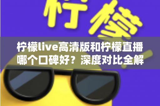 柠檬live高清版和柠檬直播哪个口碑好？深度对比全解析，看完再选不踩坑