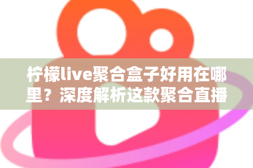 柠檬live聚合盒子好用在哪里？深度解析这款聚合直播神器的核心优势与真实使用体验