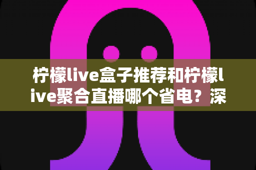 柠檬live盒子推荐和柠檬live聚合直播哪个省电?深度功耗对比与实用省电优化全攻略 柠檬live盒子推荐和柠檬live聚合直播哪个省电?深度功耗对比与实用省电优化全攻略