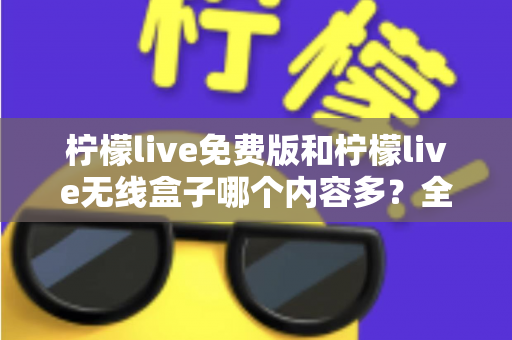 柠檬live免费版和柠檬live无线盒子哪个内容多？全方位深度对比与选择指南