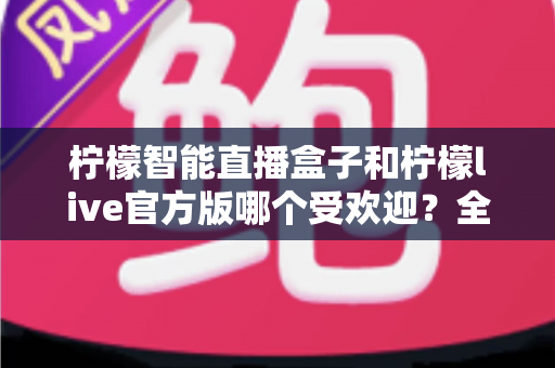 柠檬智能直播盒子和柠檬live官方版哪个受欢迎？全面对比评测帮你选出最适合的直播方案