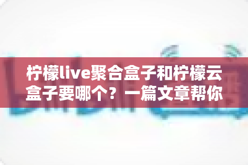 柠檬live聚合盒子和柠檬云盒子要哪个？一篇文章帮你做出明智选择