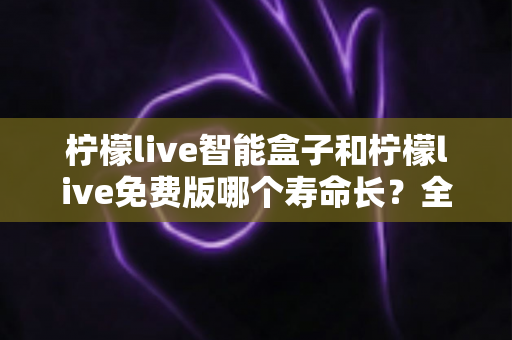柠檬live智能盒子和柠檬live免费版哪个寿命长？全面解析使用寿命差异与选购建议