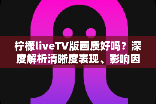 柠檬liveTV版画质好吗？深度解析清晰度表现、影响因素与实用优化技巧