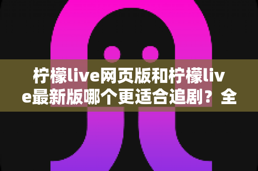 柠檬live网页版和柠檬live最新版哪个更适合追剧？全方位对比助你找到最佳观影方案