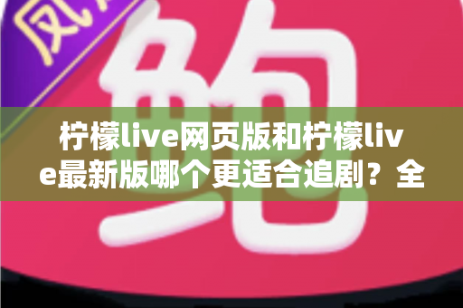 柠檬live网页版和柠檬live最新版哪个更适合追剧？全方位对比助你找到最佳观影方案