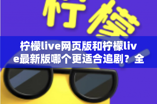 柠檬live网页版和柠檬live最新版哪个更适合追剧？全方位对比助你找到最佳观影方案