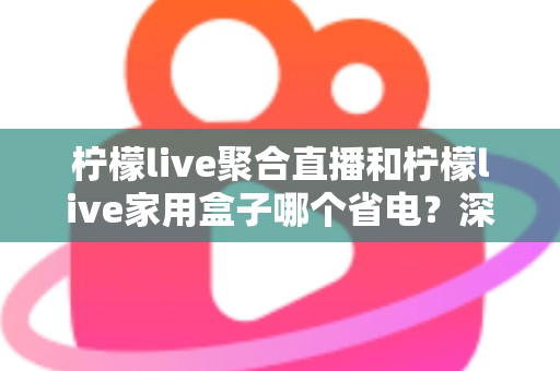 柠檬live聚合直播和柠檬live家用盒子哪个省电?深度功耗对比与选购全指南 柠檬live聚合直播和柠檬live家用盒子哪个省电?深度功耗对比与选购全指南