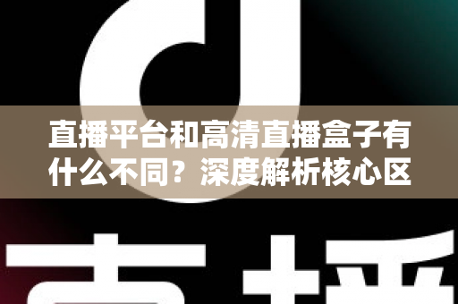 直播平台和高清直播盒子有什么不同?深度解析核心区别与选购全指南 直播平台和高清直播盒子有什么不同?深度解析核心区别与选购全指南