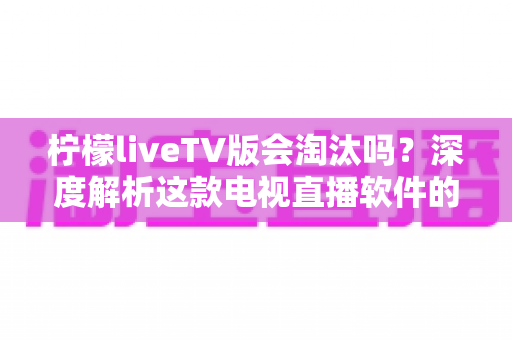 柠檬liveTV版会淘汰吗？深度解析这款电视直播软件的现状、风险与未来发展趋势