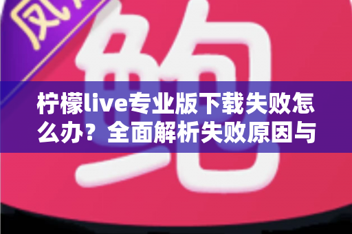 柠檬live专业版下载失败怎么办?全面解析失败原因与高效解决方法指南 柠檬live专业版下载失败怎么办?全面解析失败原因与高效解决方法指南