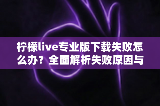 柠檬live专业版下载失败怎么办？全面解析失败原因与高效解决方法指南