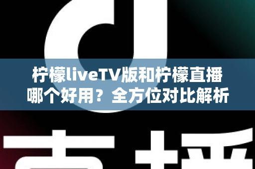 柠檬liveTV版和柠檬直播哪个好用？全方位对比解析，帮你找到最适合自己的观影选择