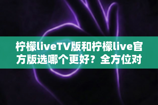 柠檬liveTV版和柠檬live官方版选哪个更好?全方位对比分析与选购指南 柠檬liveTV版和柠檬live官方版选哪个更好?全方位对比分析与选购指南