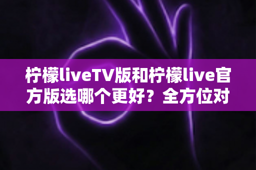 柠檬liveTV版和柠檬live官方版选哪个更好？全方位对比分析与选购指南