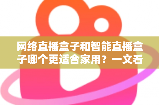 网络直播盒子和智能直播盒子哪个更适合家用？一文看懂家庭选购全攻略