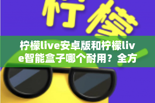 柠檬live安卓版和柠檬live智能盒子哪个耐用？全方位对比分析与选购指南