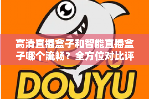 高清直播盒子和智能直播盒子哪个流畅？全方位对比评测助你选出最佳观影利器