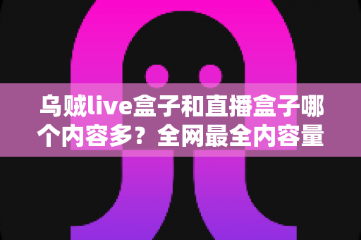 乌贼live盒子和直播盒子哪个内容多？全网最全内容量对比与选购实用指南
