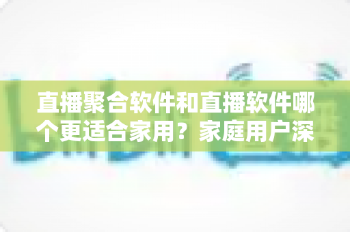 直播聚合软件和直播软件哪个更适合家用？家庭用户深度对比与选购全指南