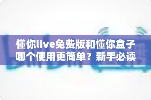 懂你live免费版和懂你盒子哪个使用更简单?新手必读的全方位上手体验对比指南 懂你live免费版和懂你盒子哪个使用更简单?新手必读的全方位上手体验对比指南