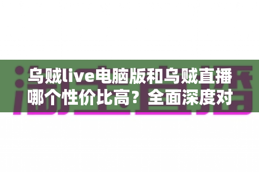 乌贼live电脑版和乌贼直播哪个性价比高？全面深度对比分析，帮你找到最划算的观看选择