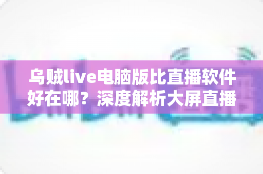 乌贼live电脑版比直播软件好在哪?深度解析大屏直播观看与开播体验的核心优势 乌贼live电脑版比直播软件好在哪?深度解析大屏直播观看与开播体验的核心优势