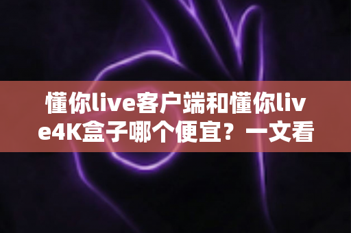 懂你live客户端和懂你live4K盒子哪个便宜？一文看懂两者的真实成本差异与选购攻略