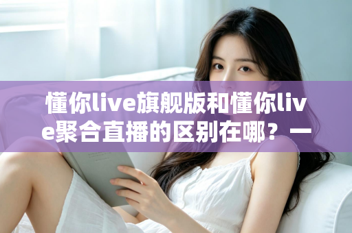 懂你live旗舰版和懂你live聚合直播的区别在哪？一文看懂功能、价格与适用人群的全面对比