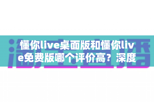 懂你live桌面版和懂你live免费版哪个评价高？深度解析两大版本真实口碑，帮你选对英语学习工具