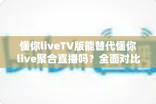 懂你liveTV版能替代懂你live聚合直播吗？全面对比分析与使用建议