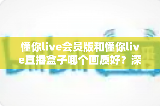 懂你live会员版和懂你live直播盒子哪个画质好?深度对比解析助你选出最佳观影方案 懂你live会员版和懂你live直播盒子哪个画质好?深度对比解析助你选出最佳观影方案
