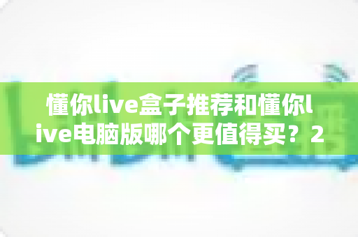 懂你live盒子推荐和懂你live电脑版哪个更值得买？2025最新选购指南帮你一次看懂
