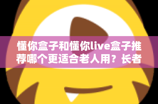 懂你盒子和懂你live盒子推荐哪个更适合老人用？长者电视盒超详细选购评测指南